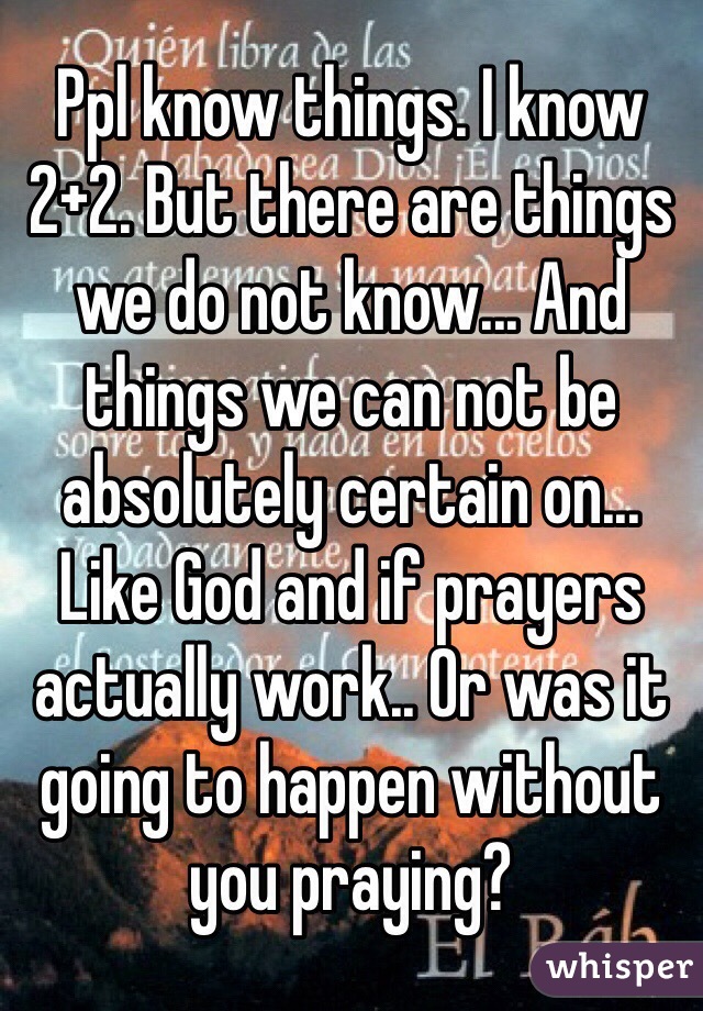 Ppl know things. I know 2+2. But there are things we do not know... And things we can not be absolutely certain on... Like God and if prayers actually work.. Or was it going to happen without you praying?