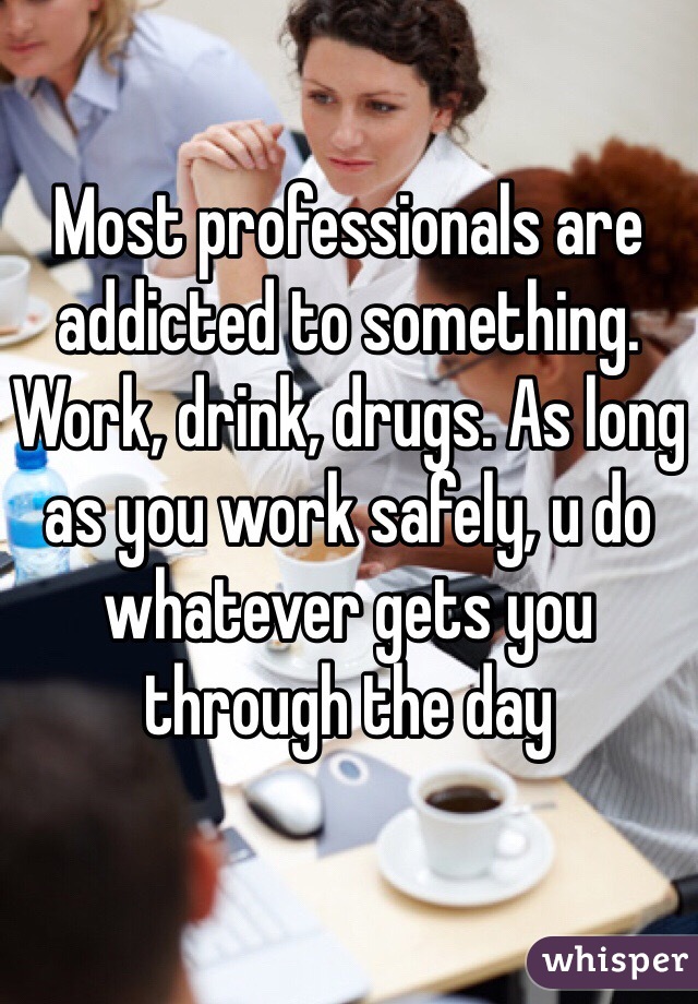 Most professionals are addicted to something. Work, drink, drugs. As long as you work safely, u do whatever gets you through the day