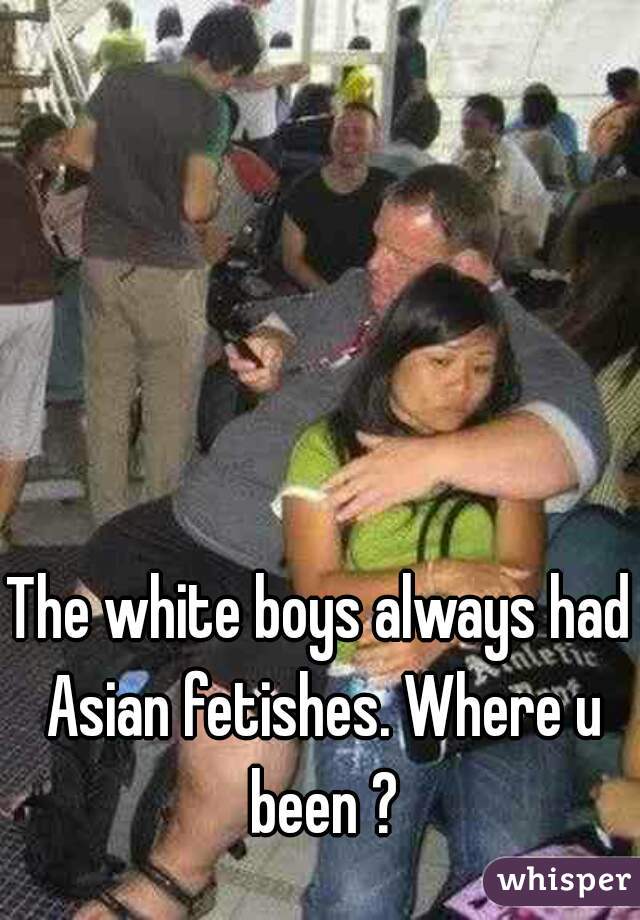 The white boys always had Asian fetishes. Where u been ?