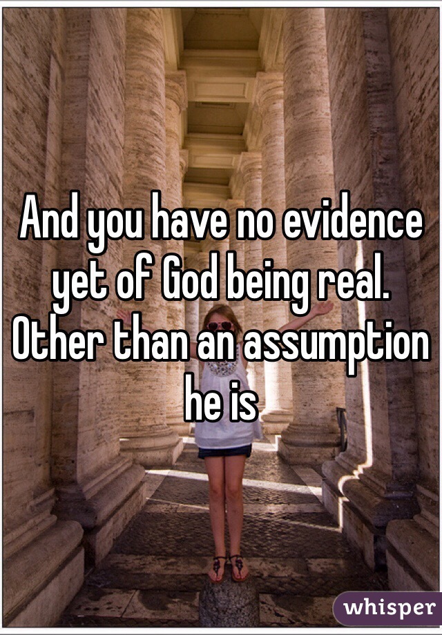 And you have no evidence yet of God being real. Other than an assumption he is