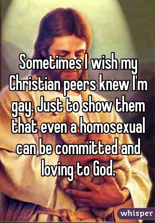 Sometimes I wish my Christian peers knew I'm gay. Just to show them that even a homosexual can be committed and loving to God.
