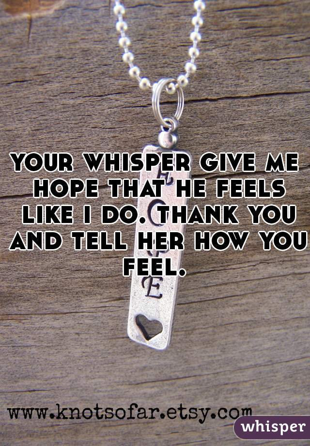 your whisper give me hope that he feels like i do. thank you and tell her how you feel. 
