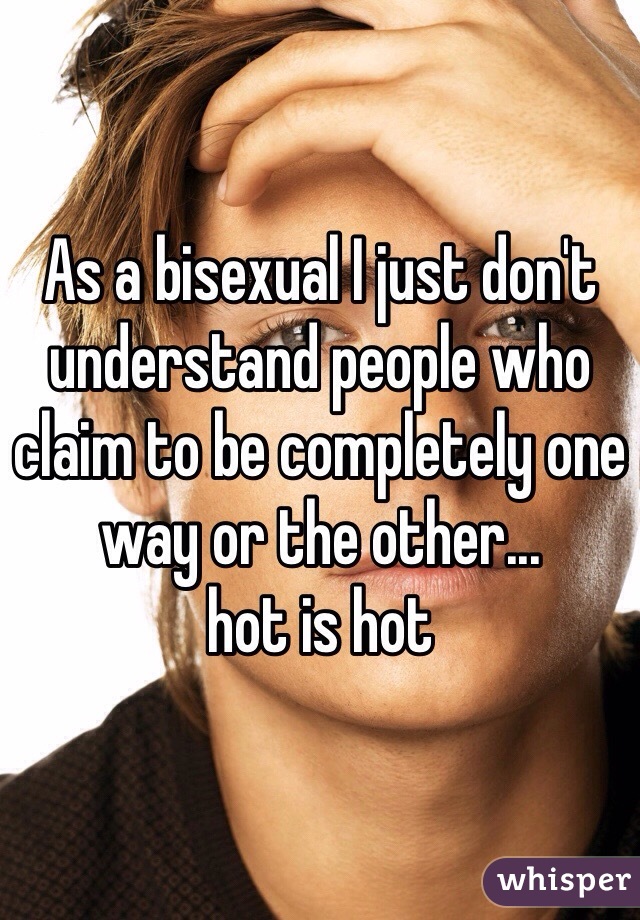 As a bisexual I just don't understand people who claim to be completely one way or the other...
hot is hot
