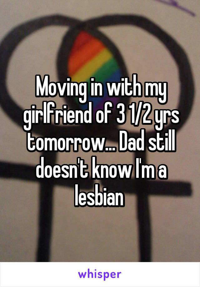 Moving in with my girlfriend of 3 1/2 yrs tomorrow... Dad still doesn't know I'm a lesbian 