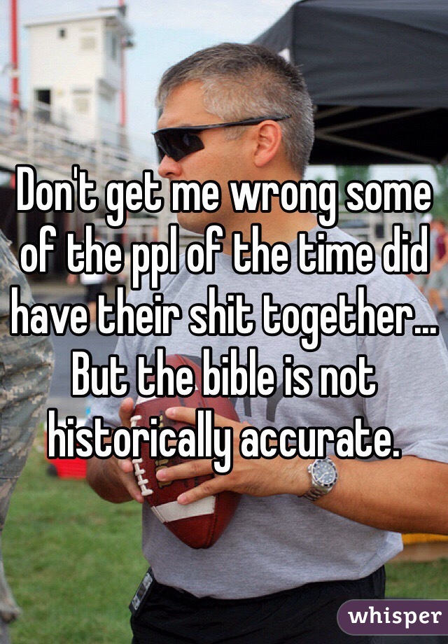 Don't get me wrong some of the ppl of the time did have their shit together... But the bible is not historically accurate.