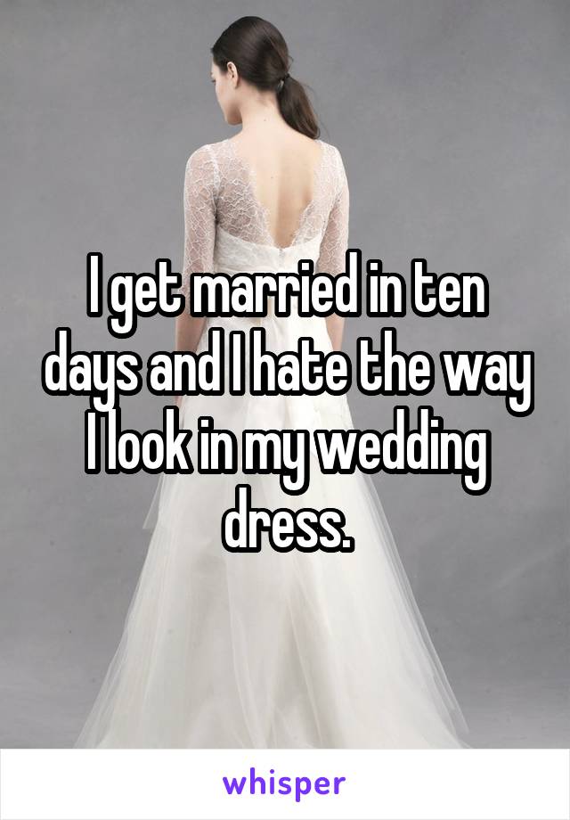 I get married in ten days and I hate the way I look in my wedding dress.