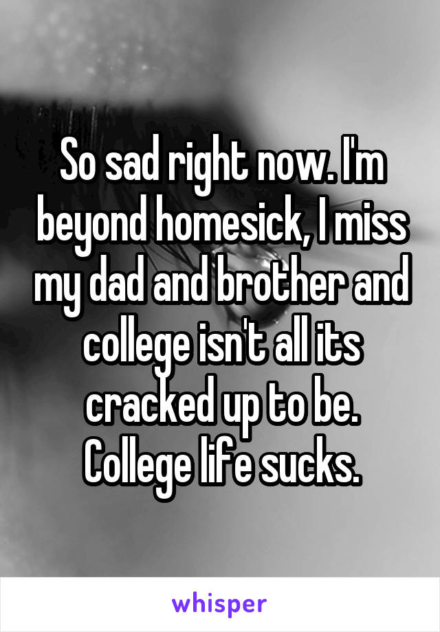 So sad right now. I'm beyond homesick, I miss my dad and brother and college isn't all its cracked up to be. College life sucks.