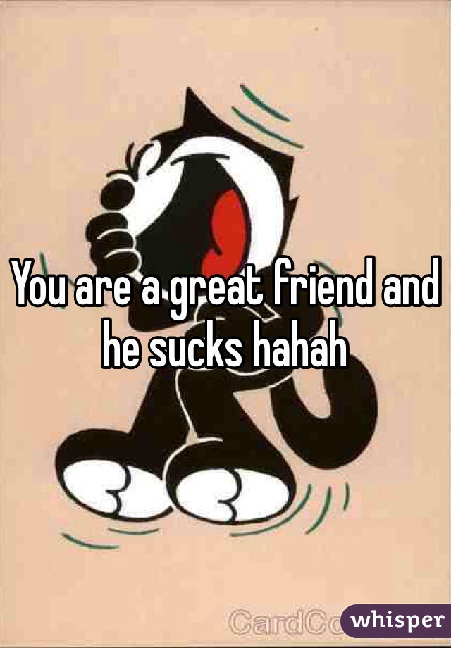 You are a great friend and he sucks hahah