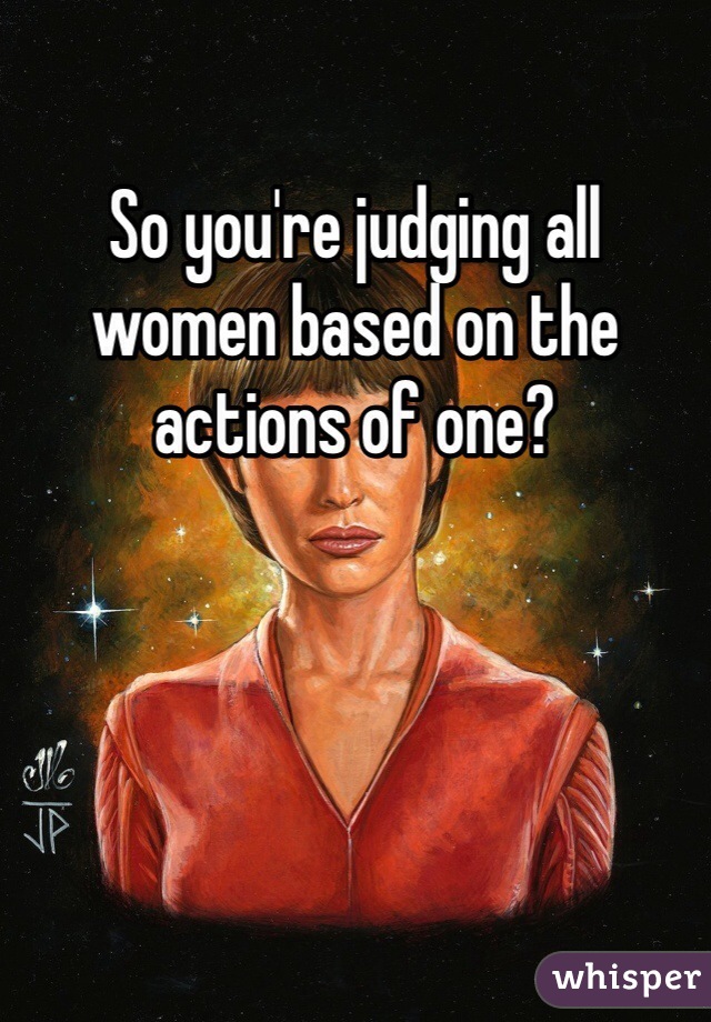 So you're judging all women based on the actions of one?