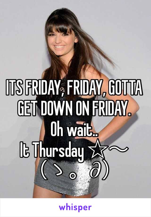 ITS FRIDAY, FRIDAY, GOTTA GET DOWN ON FRIDAY.
Oh wait..
It Thursday ☆〜（ゝ。∂）