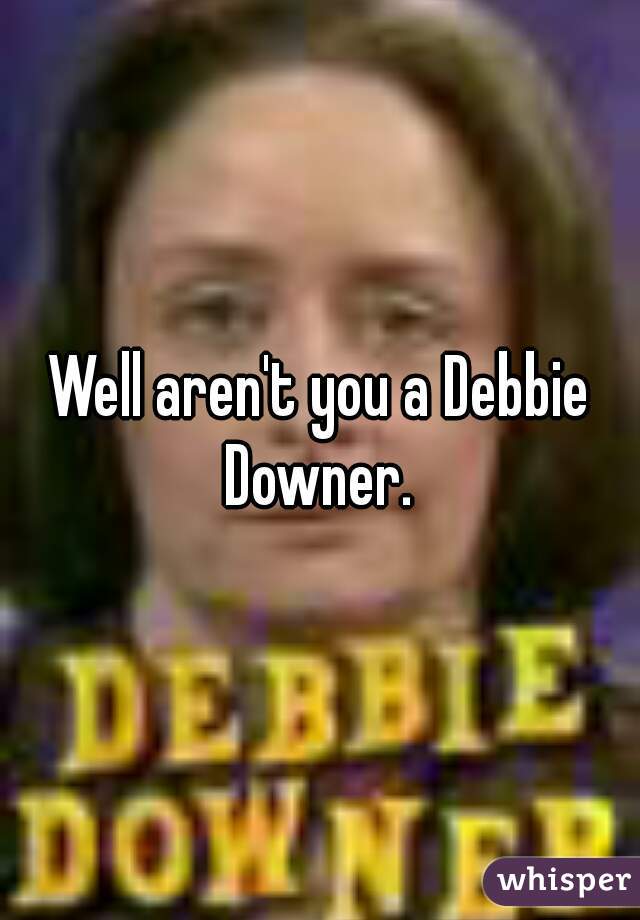 Well aren't you a Debbie Downer. 