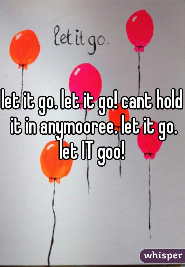 let it go. let it go! cant hold it in anymooree. let it go. let IT goo! 