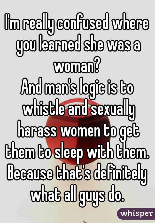 I'm really confused where you learned she was a woman? 
And man's logic is to whistle and sexually harass women to get them to sleep with them. 
Because that's definitely what all guys do. 