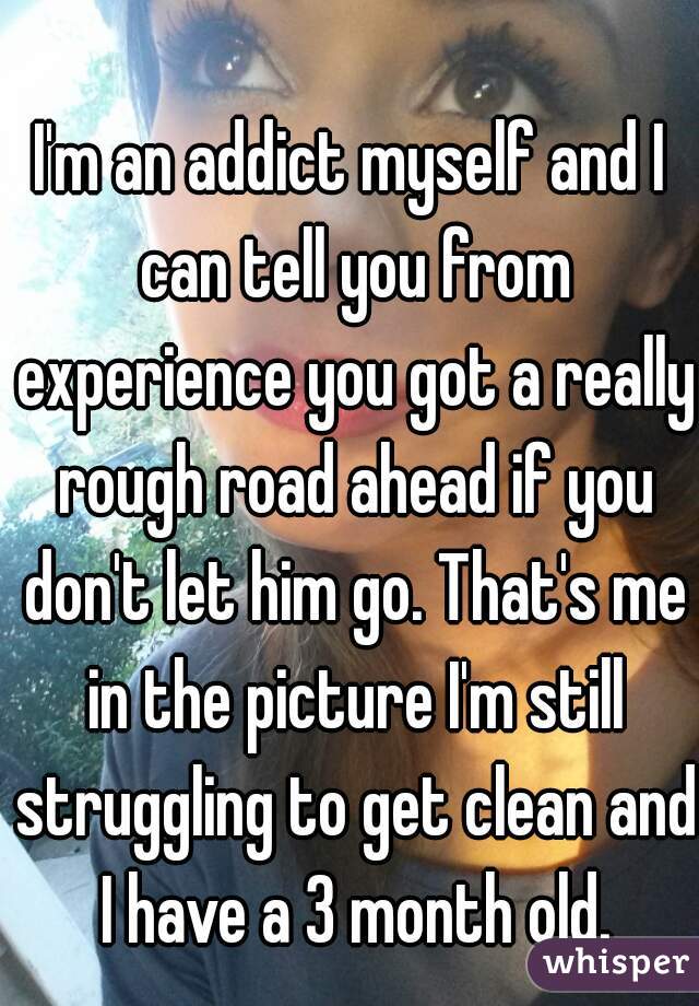 I'm an addict myself and I can tell you from experience you got a really rough road ahead if you don't let him go. That's me in the picture I'm still struggling to get clean and I have a 3 month old.
