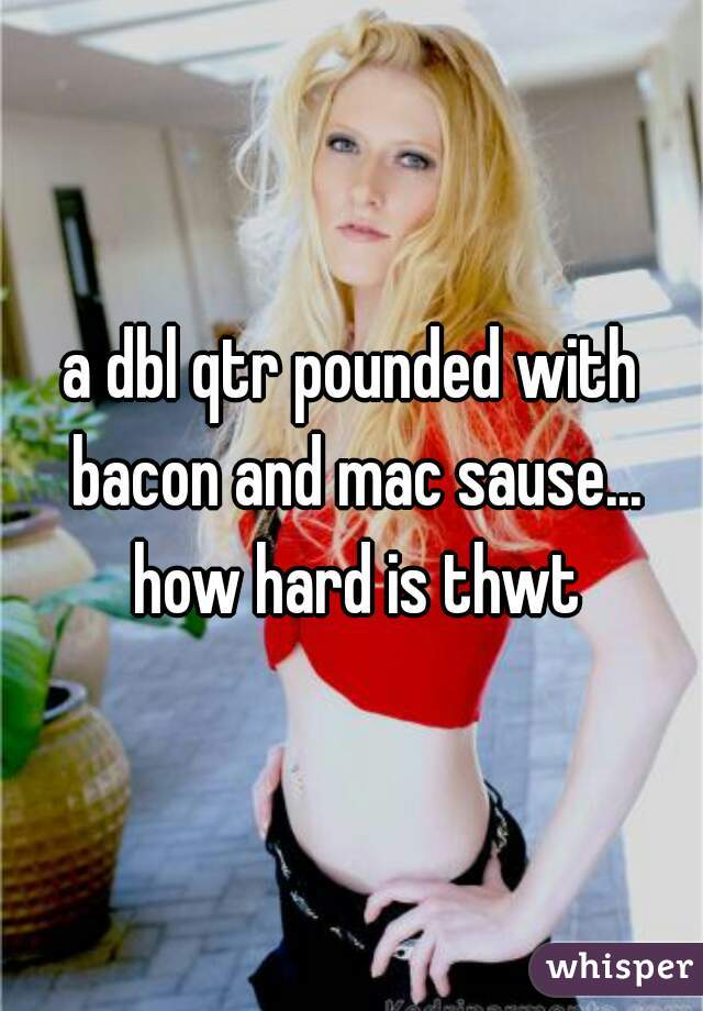 a dbl qtr pounded with bacon and mac sause... how hard is thwt