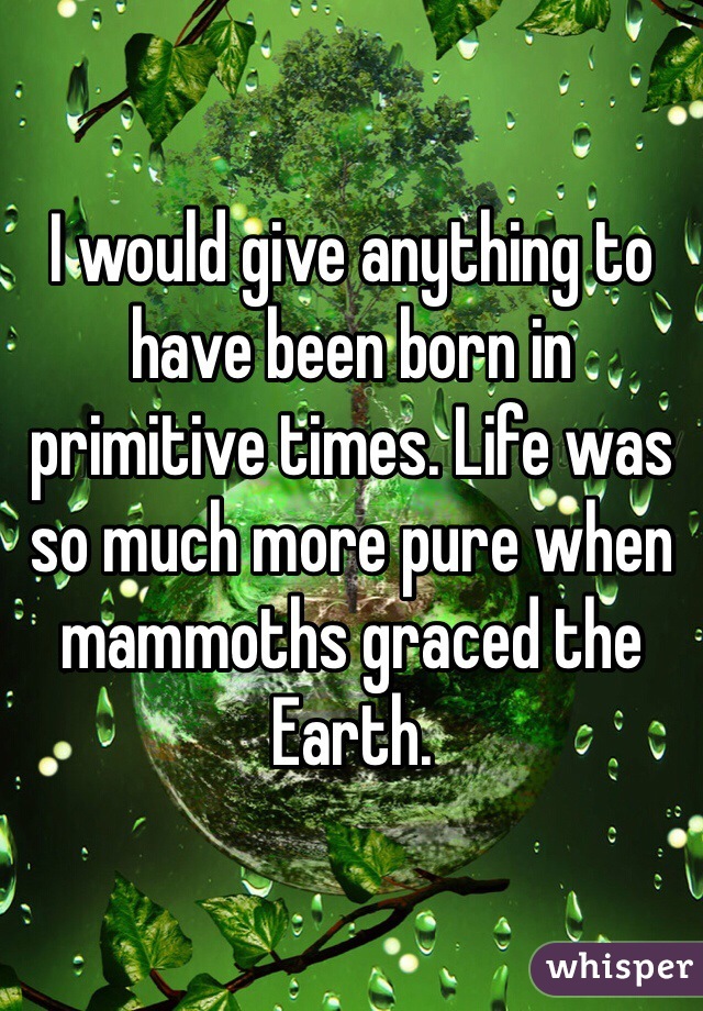 I would give anything to have been born in primitive times. Life was so much more pure when mammoths graced the Earth. 