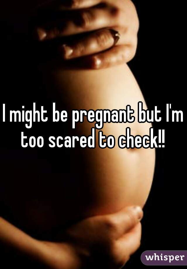 I might be pregnant but I'm too scared to check!! 