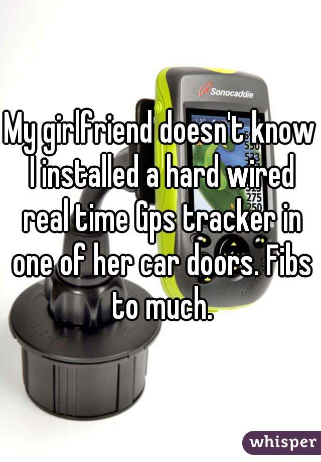 My girlfriend doesn't know I installed a hard wired real time Gps tracker in one of her car doors. Fibs to much.