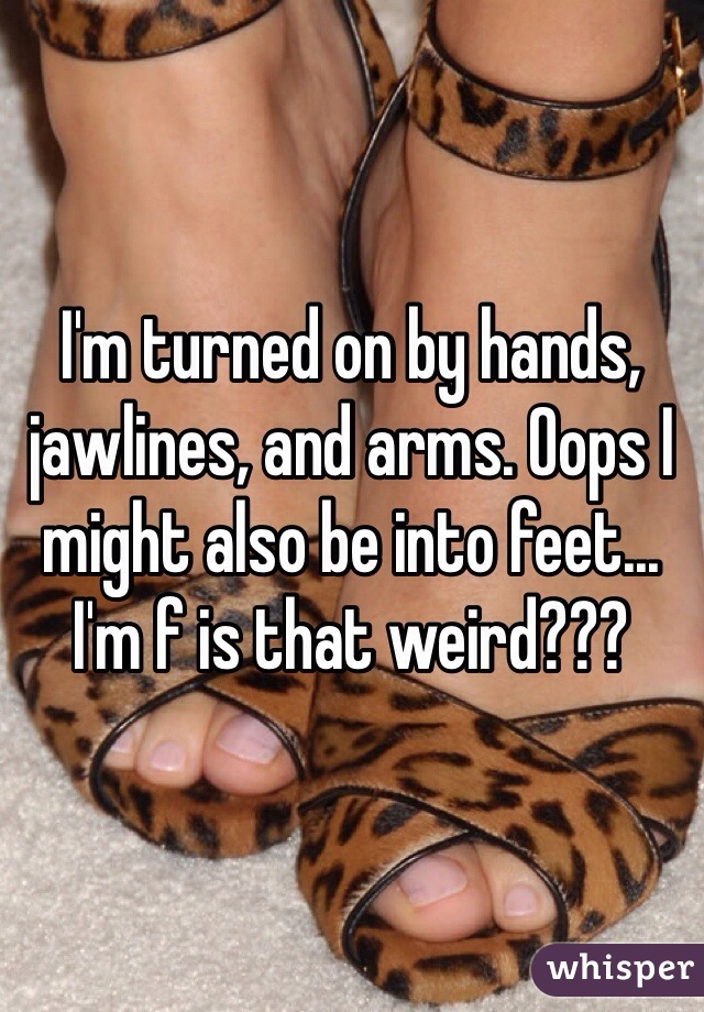 I'm turned on by hands, jawlines, and arms. Oops I might also be into feet... I'm f is that weird???