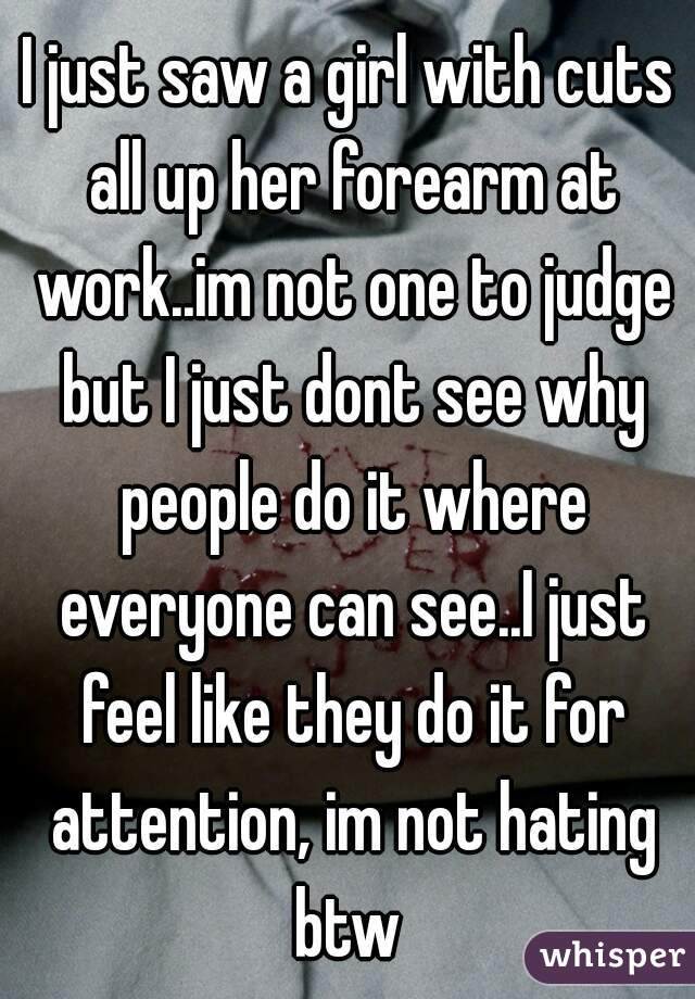 I just saw a girl with cuts all up her forearm at work..im not one to judge but I just dont see why people do it where everyone can see..I just feel like they do it for attention, im not hating btw 