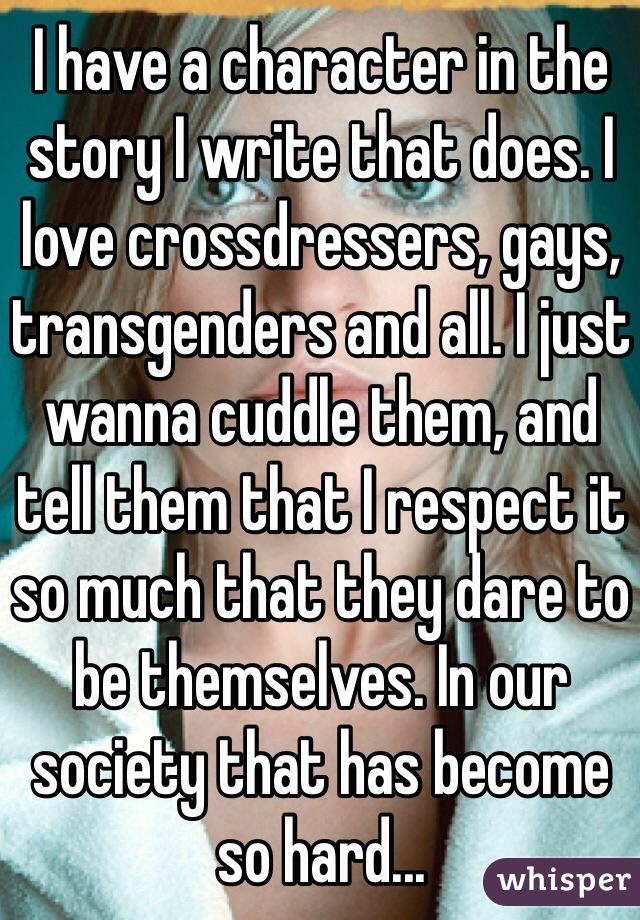 I have a character in the story I write that does. I love crossdressers, gays, transgenders and all. I just wanna cuddle them, and tell them that I respect it so much that they dare to be themselves. In our society that has become so hard...