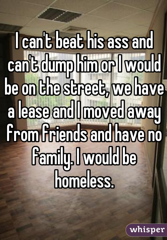 I can't beat his ass and can't dump him or I would be on the street, we have a lease and I moved away from friends and have no family. I would be homeless.