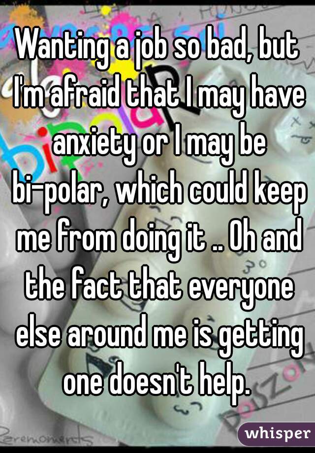 Wanting a job so bad, but I'm afraid that I may have anxiety or I may be bi-polar, which could keep me from doing it .. Oh and the fact that everyone else around me is getting one doesn't help. 
