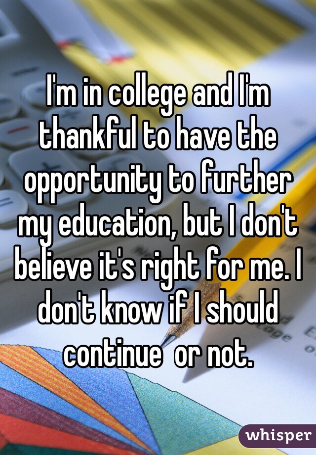 I'm in college and I'm thankful to have the opportunity to further my education, but I don't believe it's right for me. I don't know if I should continue  or not. 