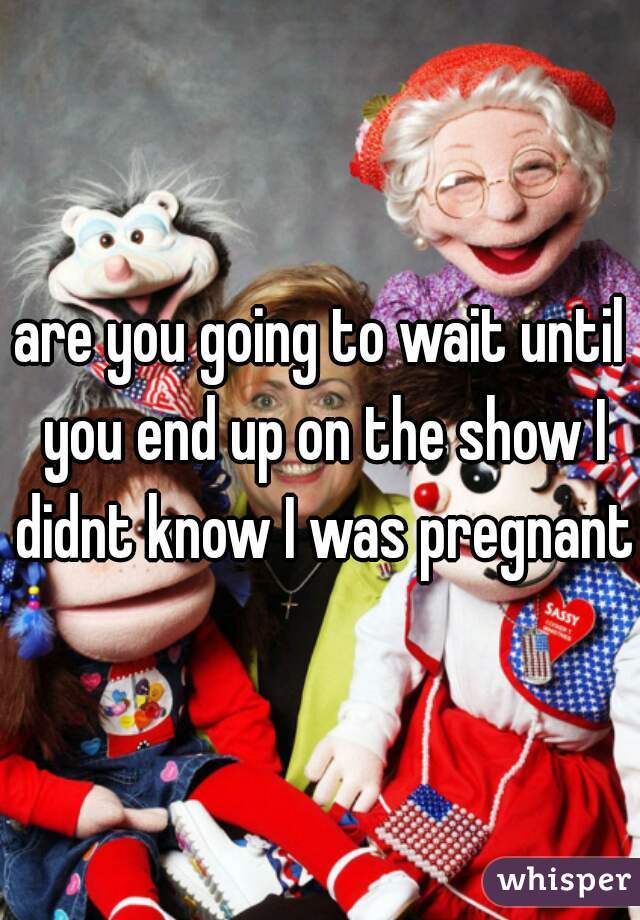 are you going to wait until you end up on the show I didnt know I was pregnant