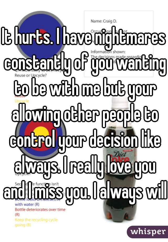 It hurts. I have nightmares constantly of you wanting to be with me but your allowing other people to control your decision like always. I really love you and I miss you. I always will.