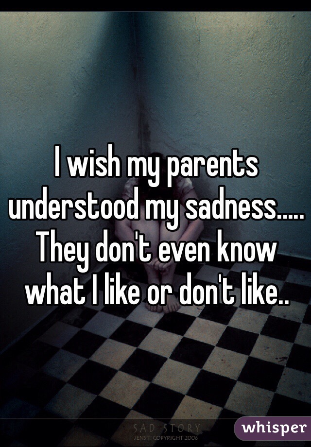 I wish my parents understood my sadness..... They don't even know what I like or don't like..