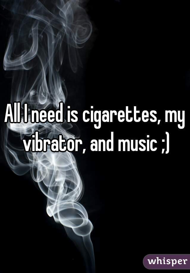 All I need is cigarettes, my vibrator, and music ;)