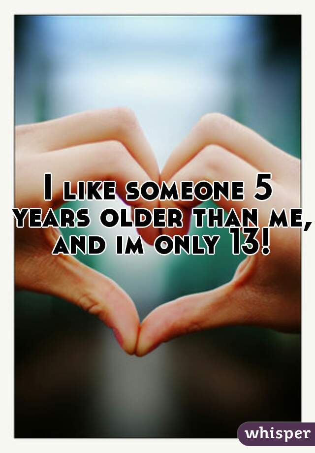 I like someone 5 years older than me, and im only 13!