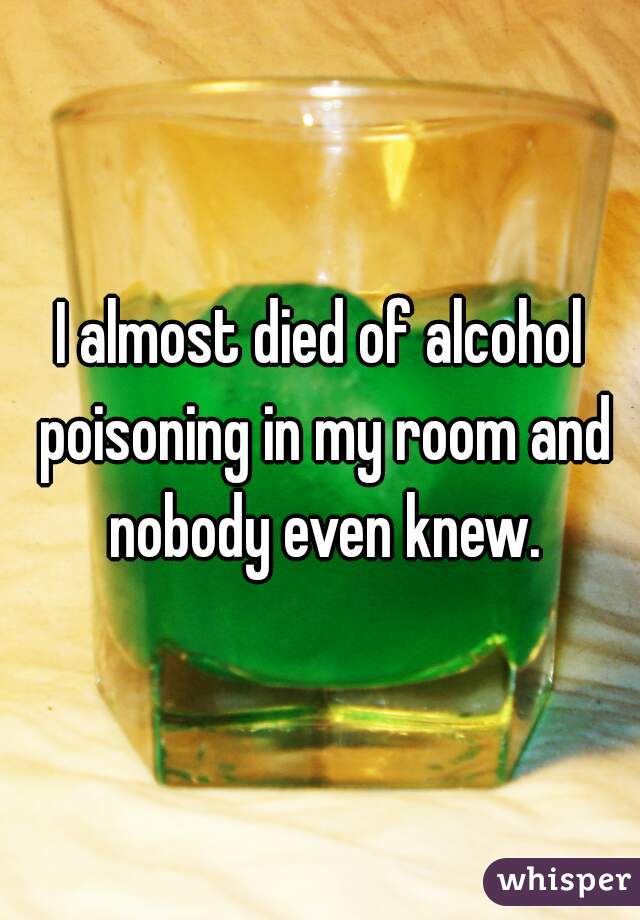I almost died of alcohol poisoning in my room and nobody even knew.