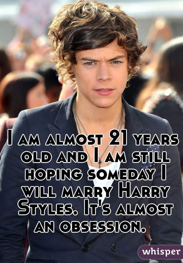 I am almost 21 years old and I am still hoping someday I will marry Harry Styles. It's almost an obsession.  
