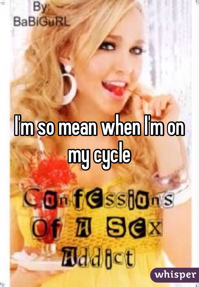 I'm so mean when I'm on my cycle 