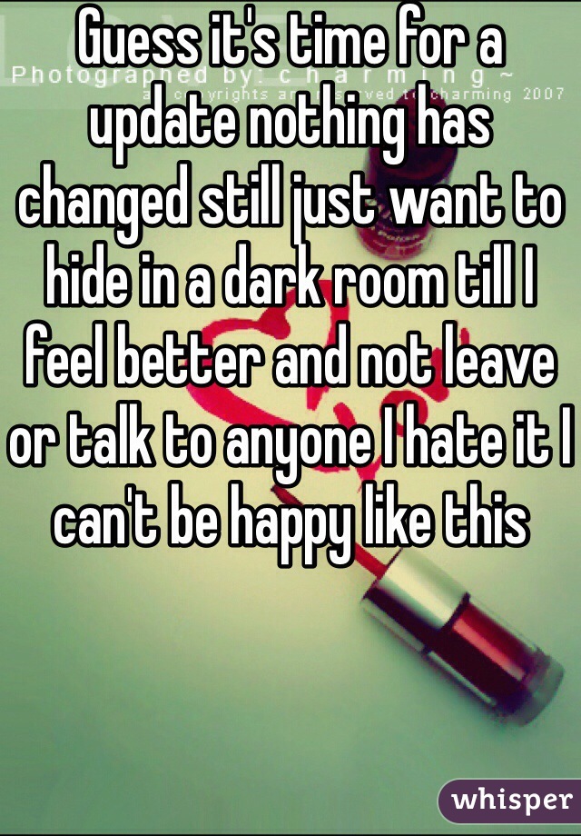 Guess it's time for a update nothing has changed still just want to hide in a dark room till I feel better and not leave or talk to anyone I hate it I can't be happy like this 