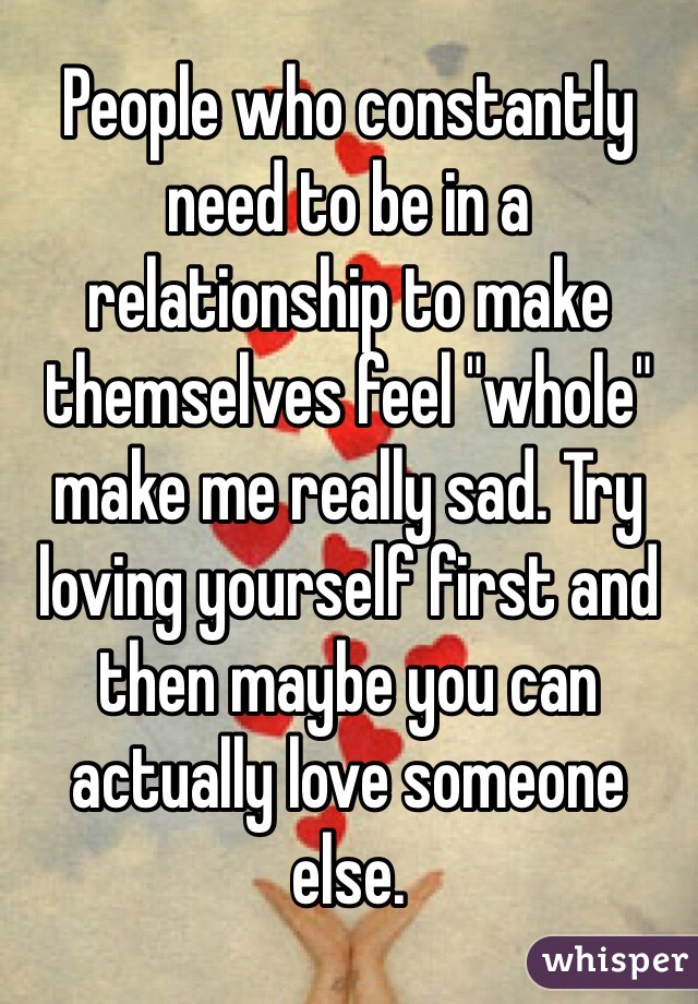 People who constantly need to be in a relationship to make themselves feel "whole" make me really sad. Try loving yourself first and then maybe you can actually love someone else. 