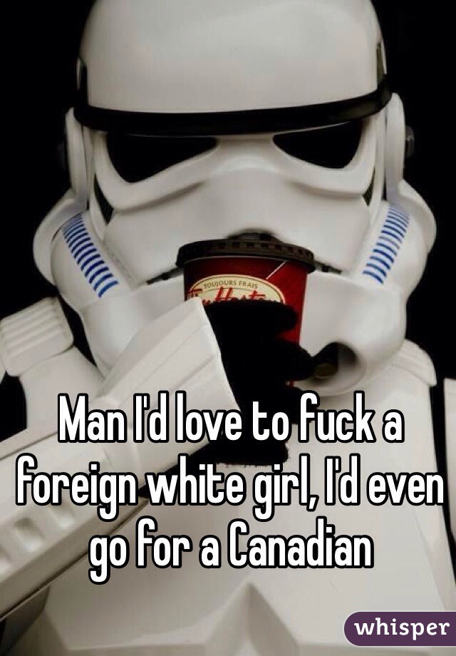 Man I'd love to fuck a foreign white girl, I'd even go for a Canadian