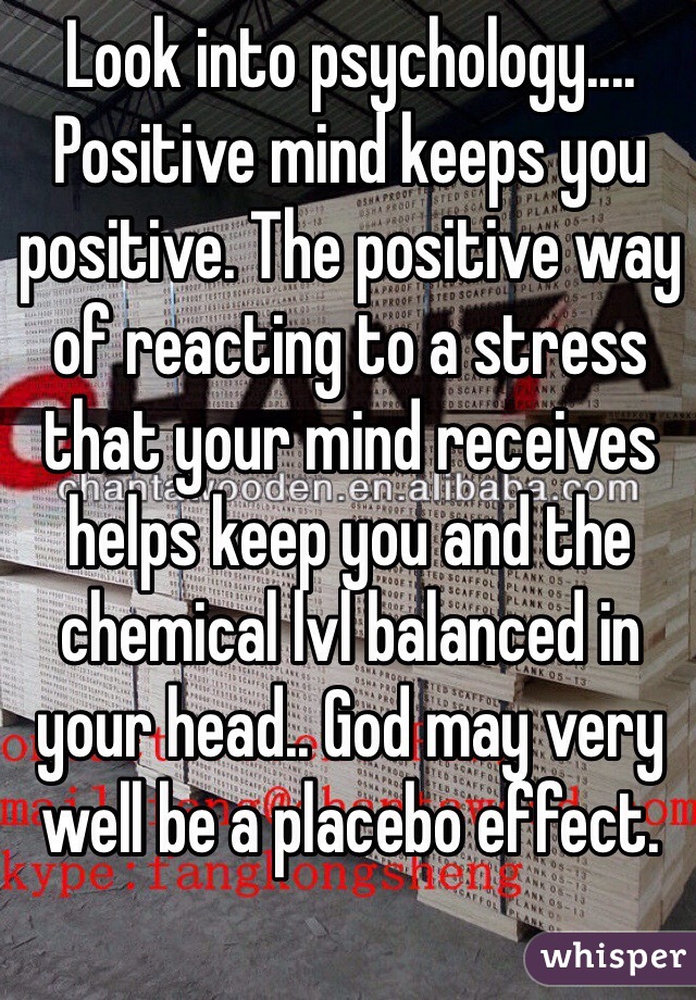 Look into psychology....
Positive mind keeps you positive. The positive way of reacting to a stress that your mind receives helps keep you and the chemical lvl balanced in your head.. God may very well be a placebo effect.