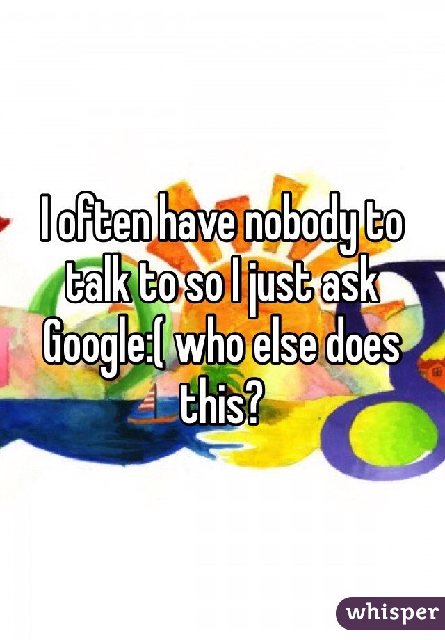 I often have nobody to talk to so I just ask Google:( who else does this?