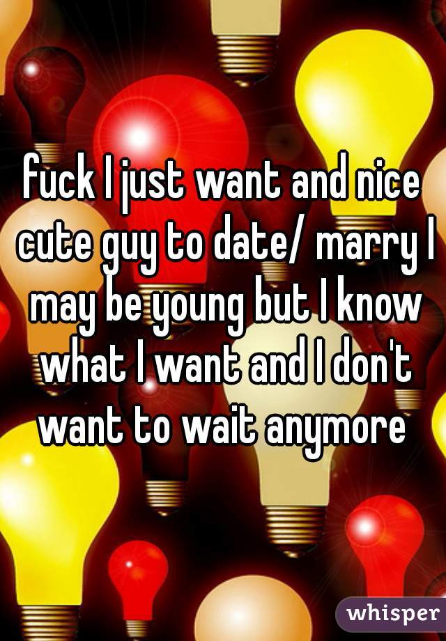 fuck I just want and nice cute guy to date/ marry I may be young but I know what I want and I don't want to wait anymore 