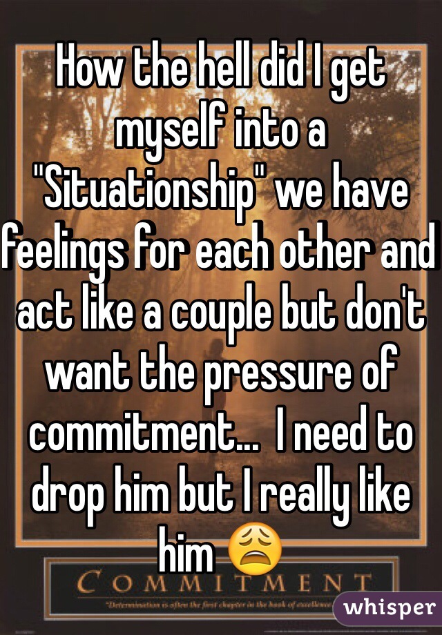 How the hell did I get myself into a "Situationship" we have feelings for each other and act like a couple but don't want the pressure of commitment...  I need to drop him but I really like him ðŸ˜©
