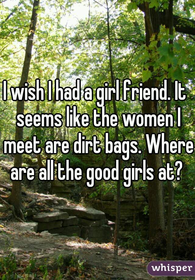 I wish I had a girl friend. It  seems like the women I meet are dirt bags. Where are all the good girls at? 
