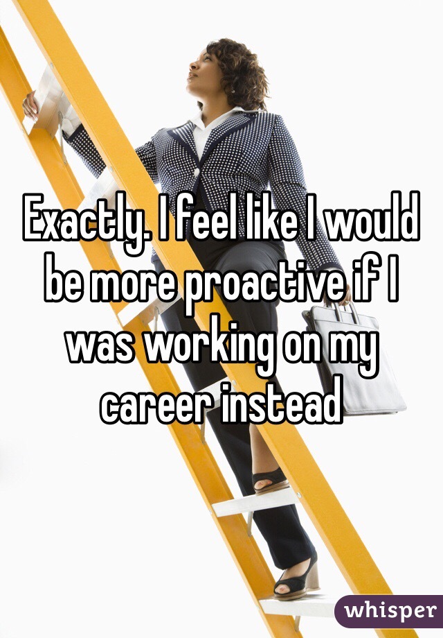 Exactly. I feel like I would be more proactive if I was working on my career instead 