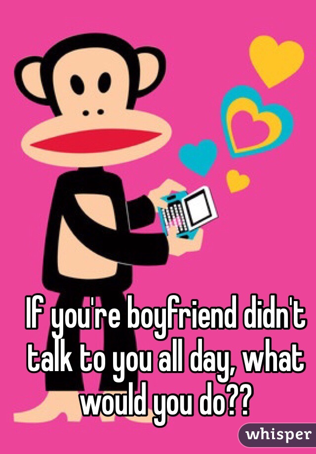 If you're boyfriend didn't talk to you all day, what would you do??