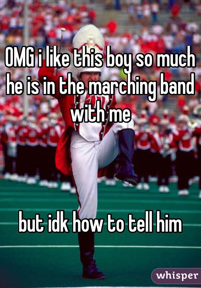 OMG i like this boy so much 
he is in the marching band with me 



but idk how to tell him 
