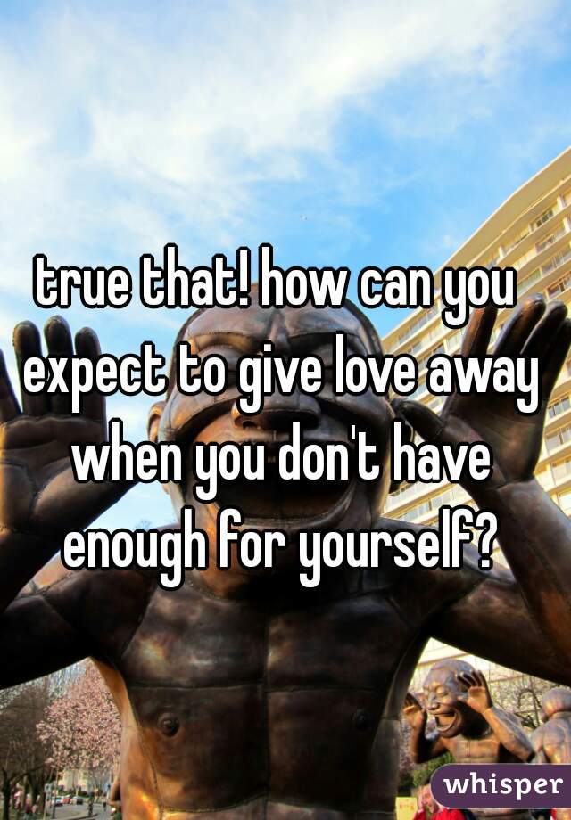 true that! how can you expect to give love away when you don't have enough for yourself?