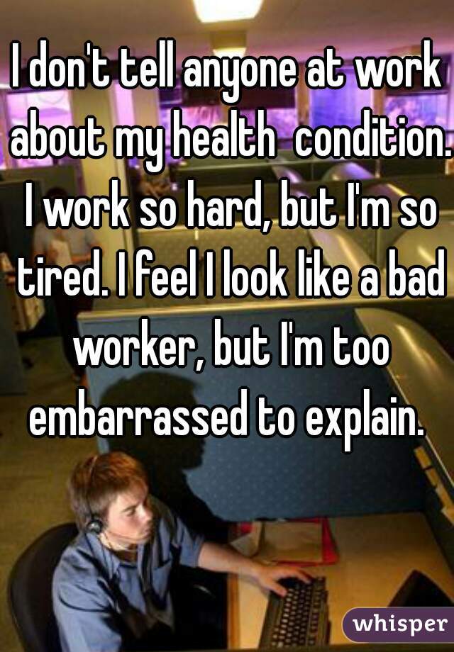 I don't tell anyone at work about my health  condition. I work so hard, but I'm so tired. I feel I look like a bad worker, but I'm too embarrassed to explain. 