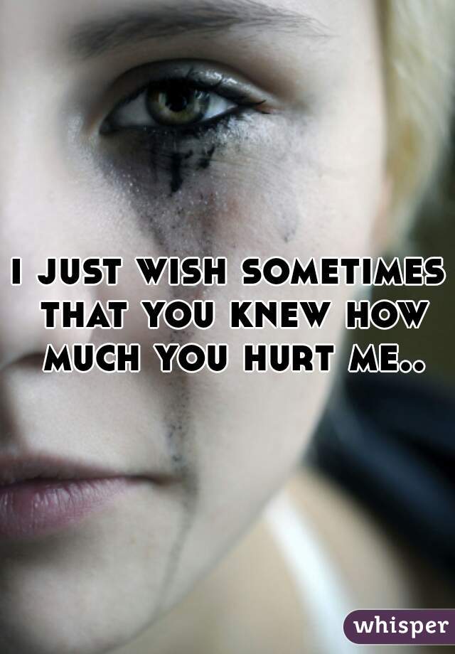 i just wish sometimes that you knew how much you hurt me..